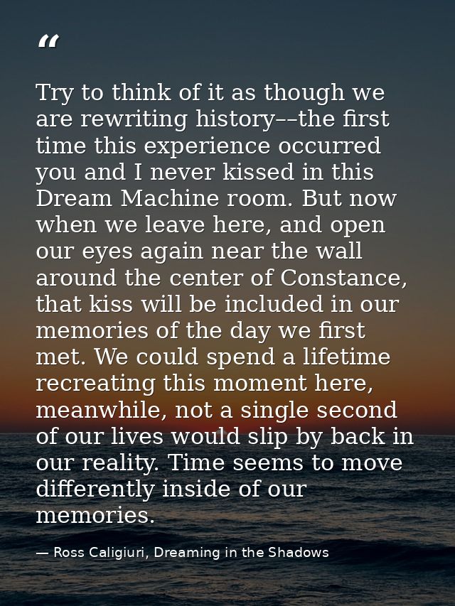 Try to think of it as though we are rewriting history––the first time this experience occurred you and I never kissed in — Ross Caligiuri, Dreaming in the Shadows