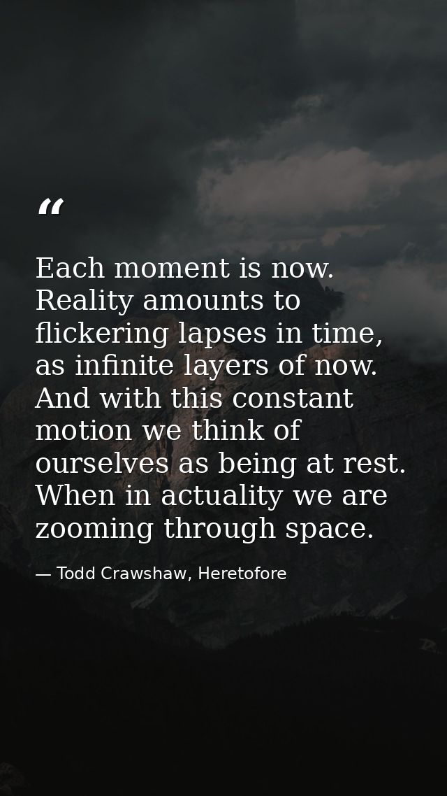 Each moment is now. Reality amounts to flickering lapses in time, as infinite layers of now. And with this constant moti — Todd Crawshaw, Heretofore