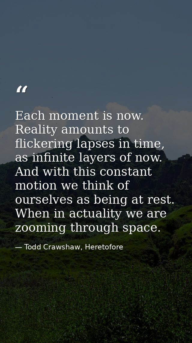Each moment is now. Reality amounts to flickering lapses in time, as infinite layers of now. And with this constant moti — Todd Crawshaw, Heretofore
