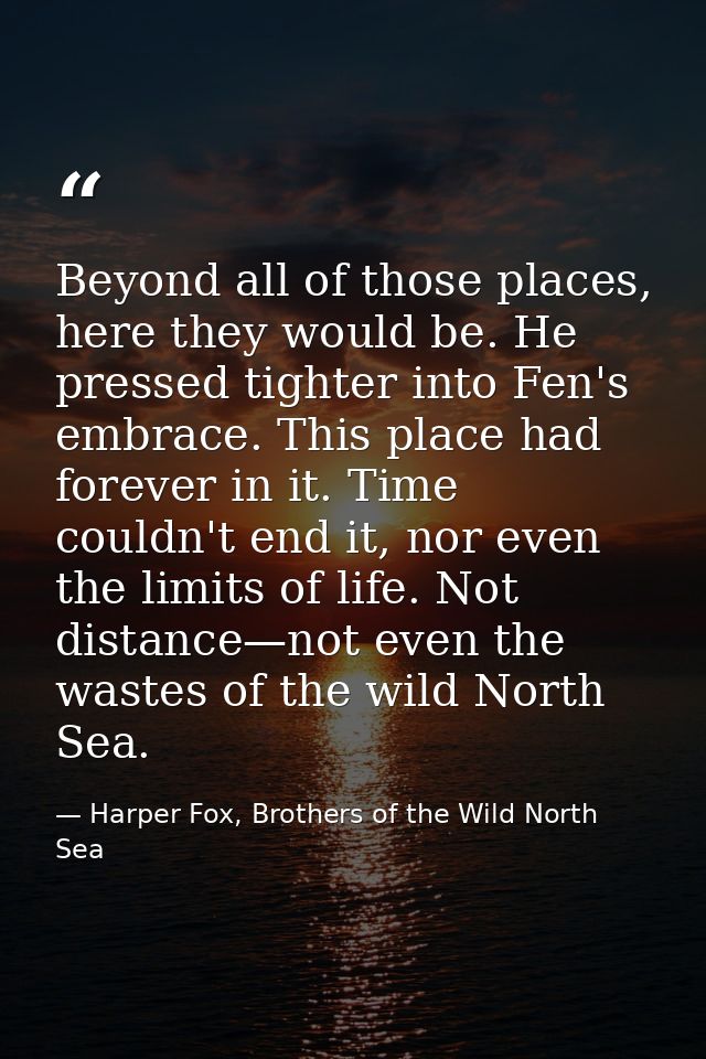 Beyond all of those places, here they would be. He pressed tighter into Fen's embrace. This place had forever in it. Tim — Harper Fox, Brothers of the Wild North Sea