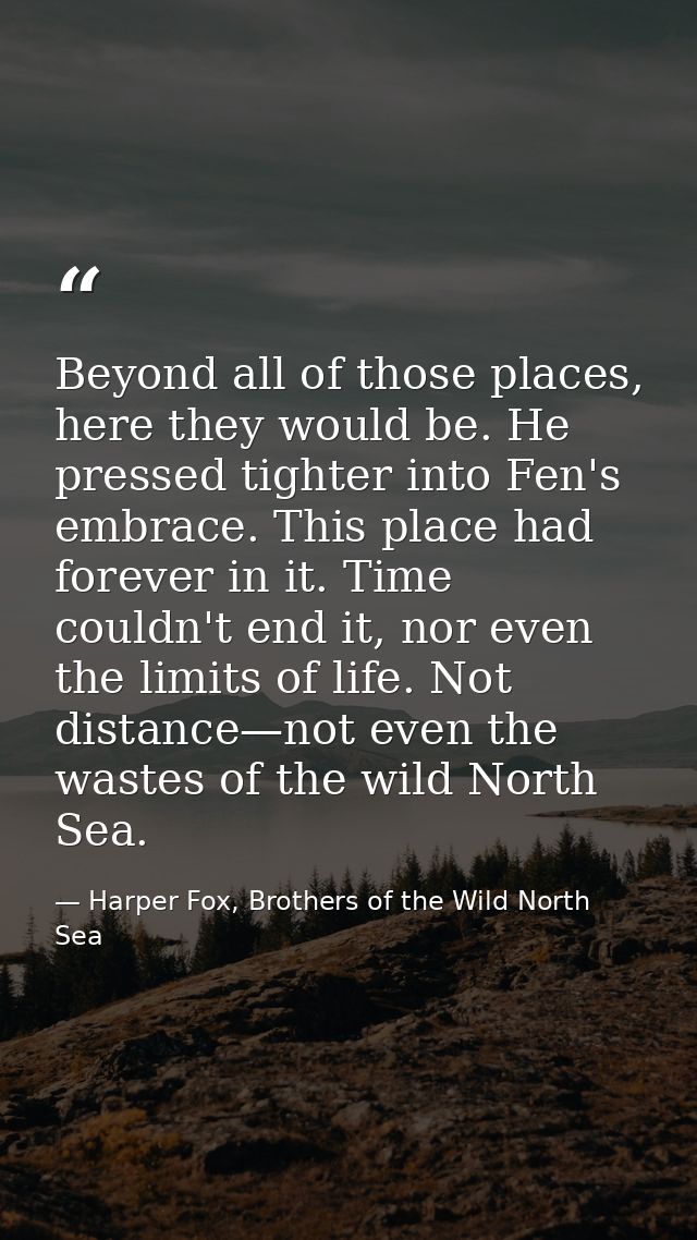 Beyond all of those places, here they would be. He pressed tighter into Fen's embrace. This place had forever in it. Tim — Harper Fox, Brothers of the Wild North Sea