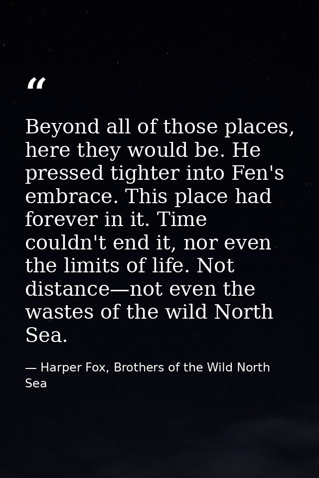 Beyond all of those places, here they would be. He pressed tighter into Fen's embrace. This place had forever in it. Tim — Harper Fox, Brothers of the Wild North Sea