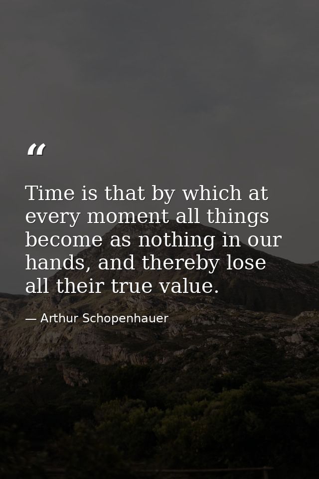 Time is that by which at every moment all things become as nothing in our hands, and thereby lose all their true value. — Arthur Schopenhauer