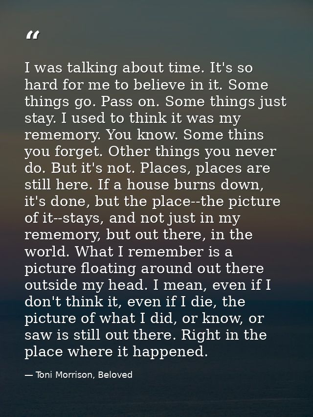 I was talking about time. It's so hard for me to believe in it. Some things go. Pass on. Some things just stay. I used t — Toni Morrison, Beloved