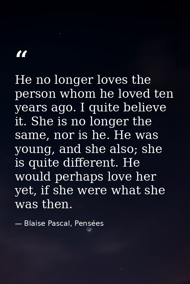 He no longer loves the person whom he loved ten years ago. I quite believe it. She is no longer the same, nor is he. He  — Blaise Pascal, Pensées
