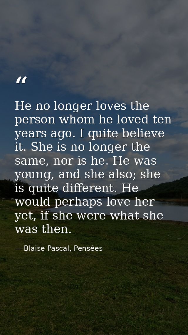 He no longer loves the person whom he loved ten years ago. I quite believe it. She is no longer the same, nor is he. He  — Blaise Pascal, Pensées