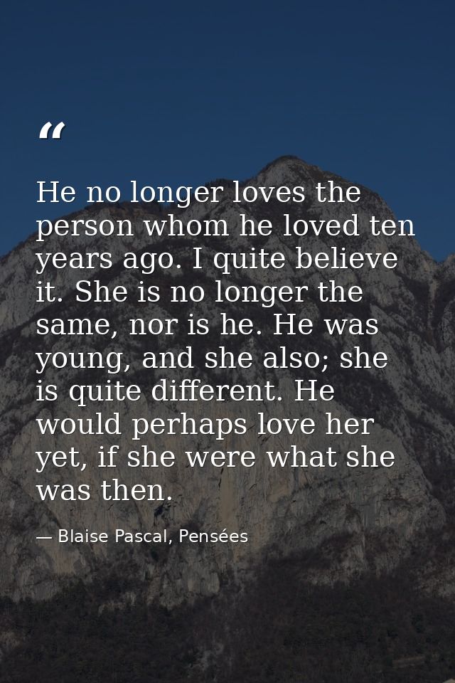 He no longer loves the person whom he loved ten years ago. I quite believe it. She is no longer the same, nor is he. He  — Blaise Pascal, Pensées