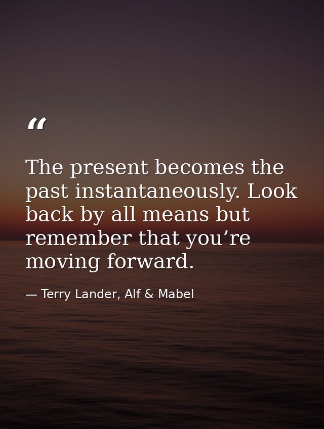 The present becomes the past instantaneously. Look back by all means but remember that you’re moving forward. — Terry Lander, Alf & Mabel