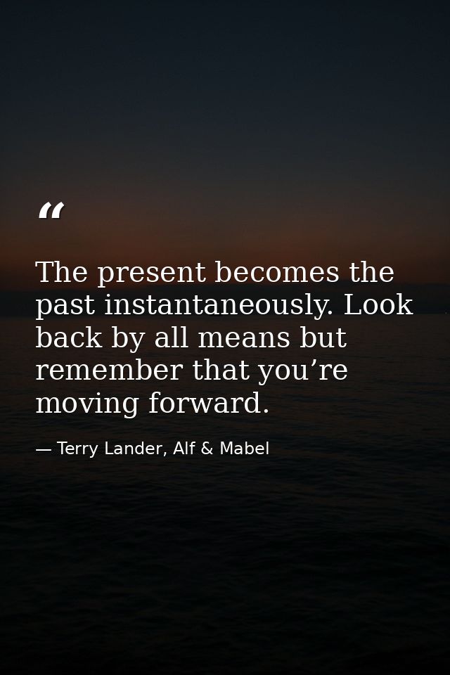 The present becomes the past instantaneously. Look back by all means but remember that you’re moving forward. — Terry Lander, Alf & Mabel