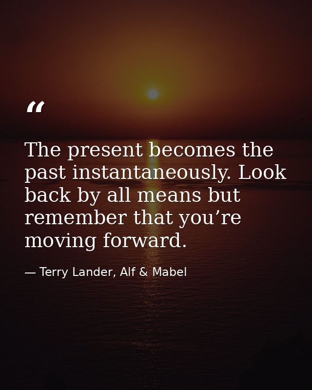 The present becomes the past instantaneously. Look back by all means but remember that you’re moving forward. — Terry Lander, Alf & Mabel
