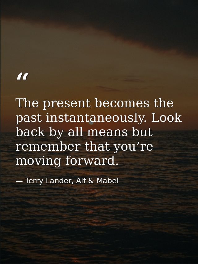 The present becomes the past instantaneously. Look back by all means but remember that you’re moving forward. — Terry Lander, Alf & Mabel