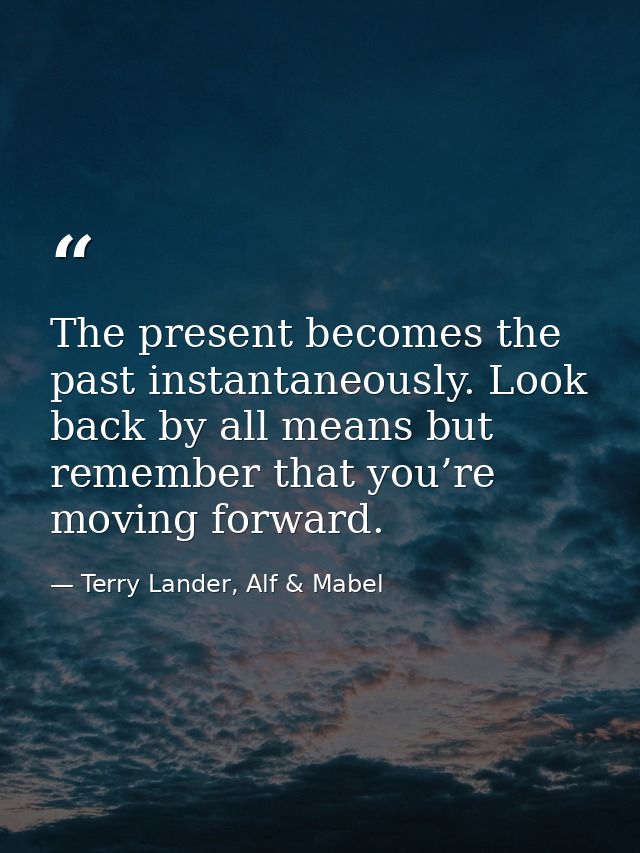 The present becomes the past instantaneously. Look back by all means but remember that you’re moving forward. — Terry Lander, Alf & Mabel