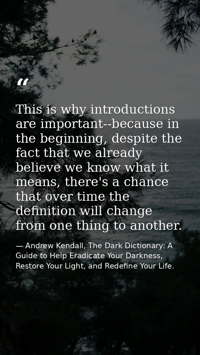 This is why introductions are important--because in the beginning, despite the fact that we already believe we know what — Andrew Kendall, The Dark Dictionary: A Guide to Help Eradicate Your Darkness, Restore Your Light, and Redefine Your Life.