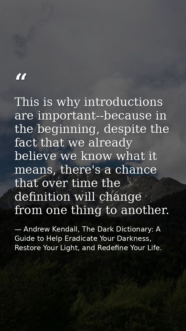 This is why introductions are important--because in the beginning, despite the fact that we already believe we know what — Andrew Kendall, The Dark Dictionary: A Guide to Help Eradicate Your Darkness, Restore Your Light, and Redefine Your Life.