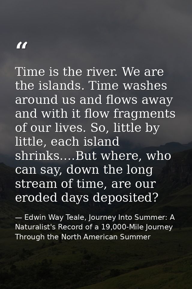 Time is the river. We are the islands. Time washes around us and flows away and with it flow fragments of our lives. So, — Edwin Way Teale, Journey Into Summer: A Naturalist's Record of a 19,000-Mile Journey Through the North American Summer