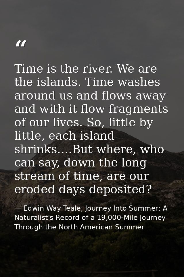 Time is the river. We are the islands. Time washes around us and flows away and with it flow fragments of our lives. So, — Edwin Way Teale, Journey Into Summer: A Naturalist's Record of a 19,000-Mile Journey Through the North American Summer