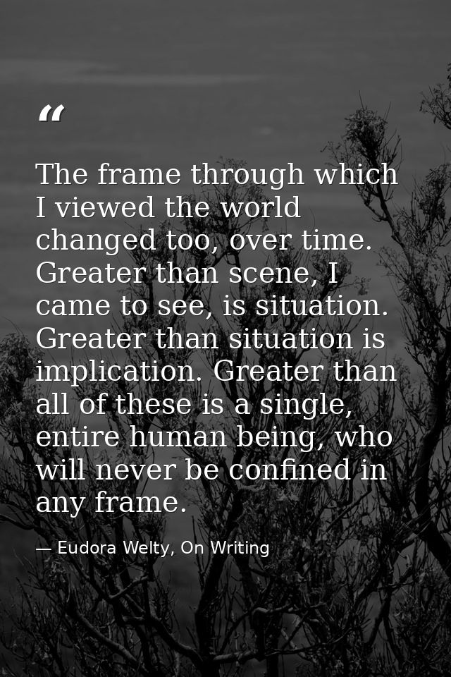The frame through which I viewed the world changed too, over time. Greater than scene, I came to see, is situation. Grea — Eudora Welty, On Writing