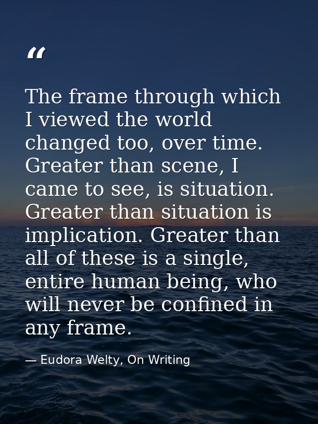 The frame through which I viewed the world changed too, over time. Greater than scene, I came to see, is situation. Grea — Eudora Welty, On Writing