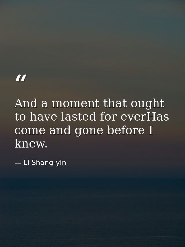 And a moment that ought to have lasted for everHas come and gone before I knew. — Li Shang-yin