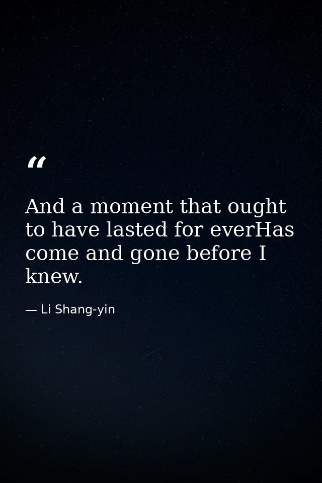 And a moment that ought to have lasted for everHas come and gone before I knew. — Li Shang-yin