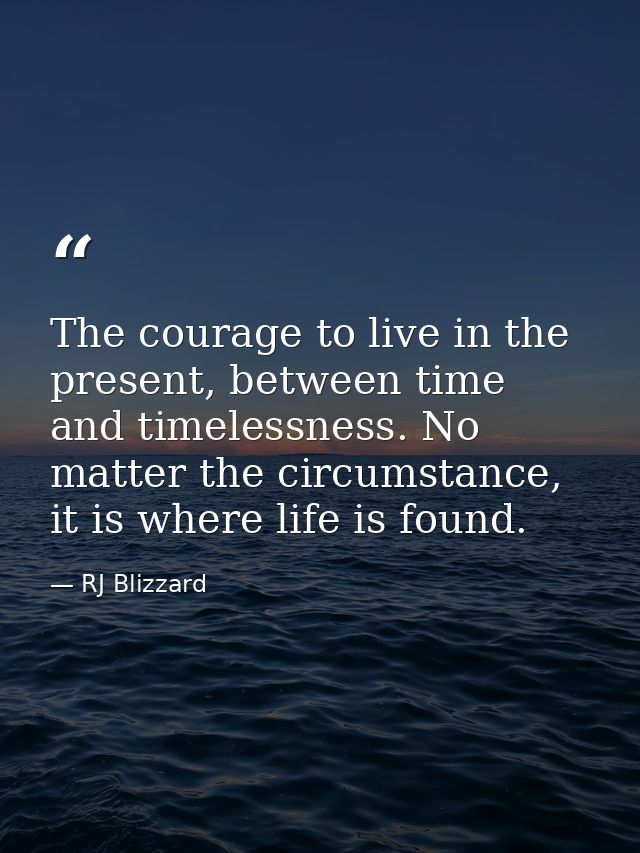 The courage to live in the present, between time and timelessness. No matter the circumstance, it is where life is found — RJ Blizzard