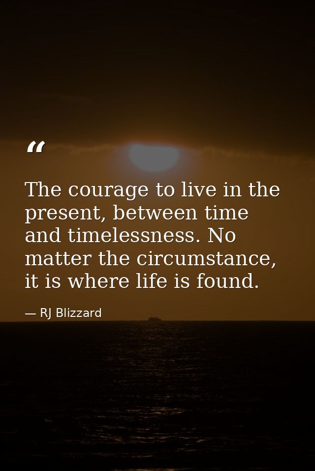 The courage to live in the present, between time and timelessness. No matter the circumstance, it is where life is found — RJ Blizzard