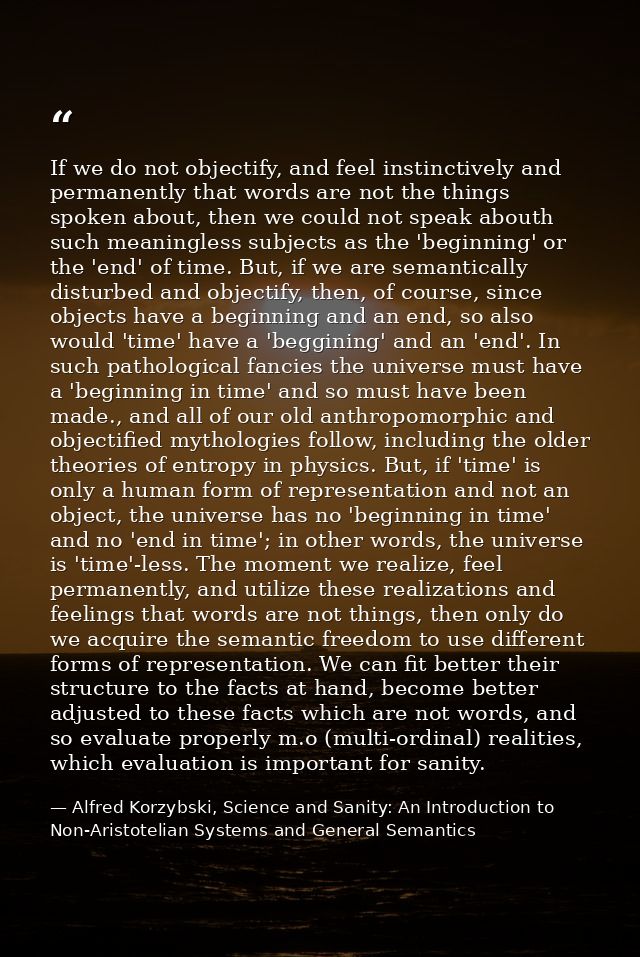 If we do not objectify, and feel instinctively and permanently that words are not the things spoken about, then we could — Alfred Korzybski, Science and Sanity: An Introduction to Non-Aristotelian Systems and General Semantics