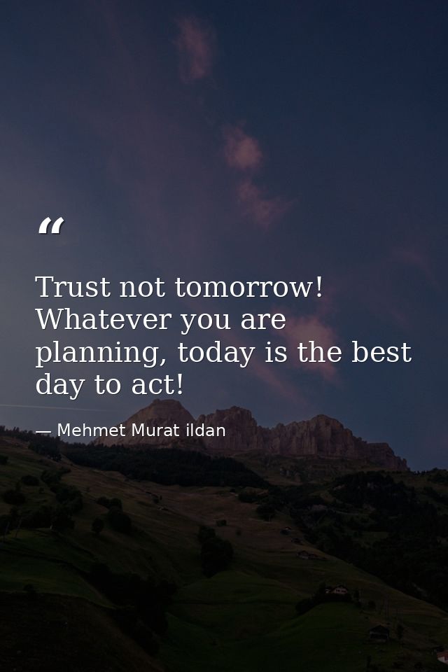 Trust not tomorrow! Whatever you are planning, today is the best day to act! — Mehmet Murat ildan