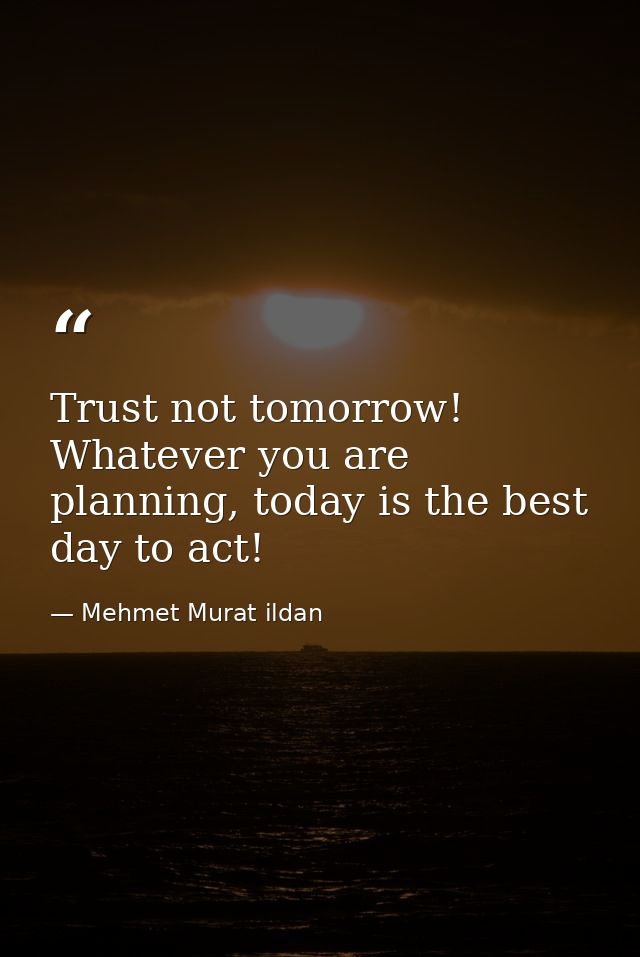 Trust not tomorrow! Whatever you are planning, today is the best day to act! — Mehmet Murat ildan