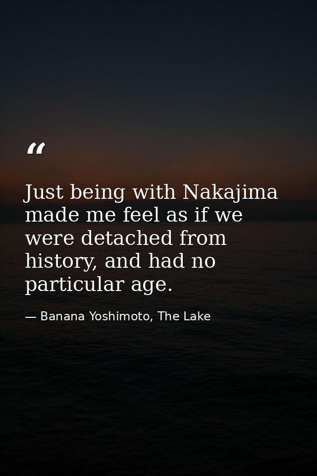 Just being with Nakajima made me feel as if we were detached from history, and had no particular age. — Banana Yoshimoto, The Lake