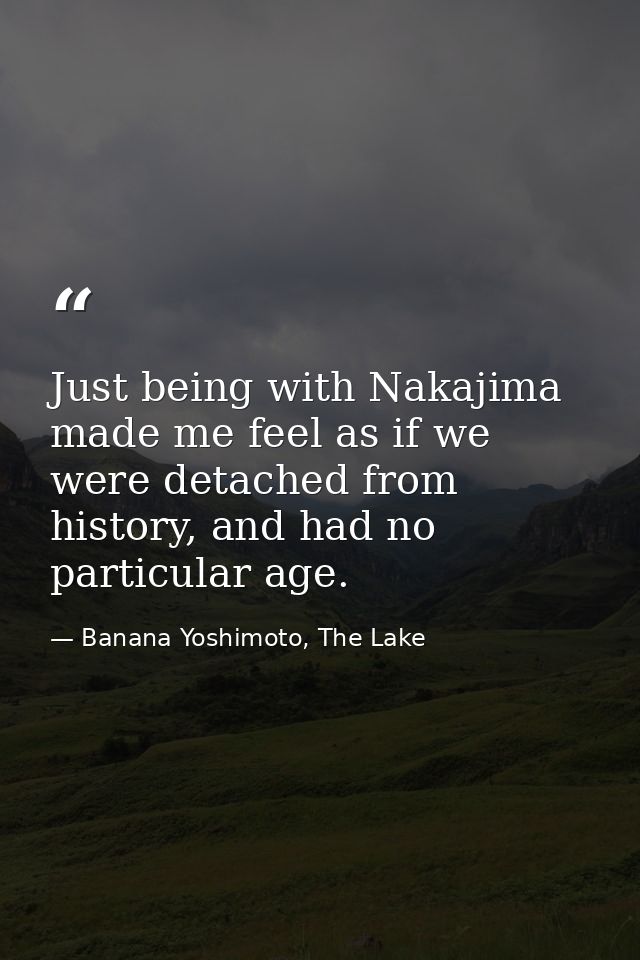 Just being with Nakajima made me feel as if we were detached from history, and had no particular age. — Banana Yoshimoto, The Lake