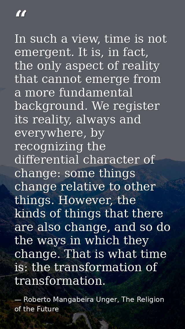 In such a view, time is not emergent. It is, in fact, the only aspect of reality that cannot emerge from a more fundamen — Roberto Mangabeira Unger, The Religion of the Future