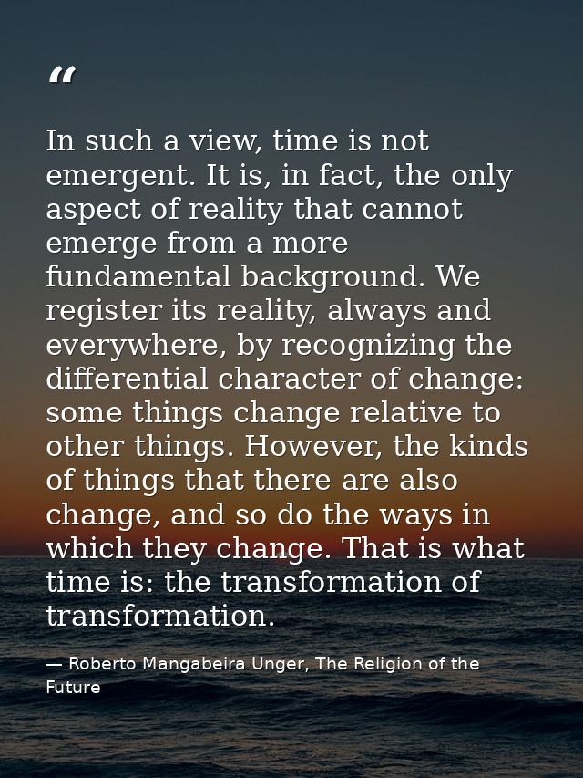 In such a view, time is not emergent. It is, in fact, the only aspect of reality that cannot emerge from a more fundamen — Roberto Mangabeira Unger, The Religion of the Future