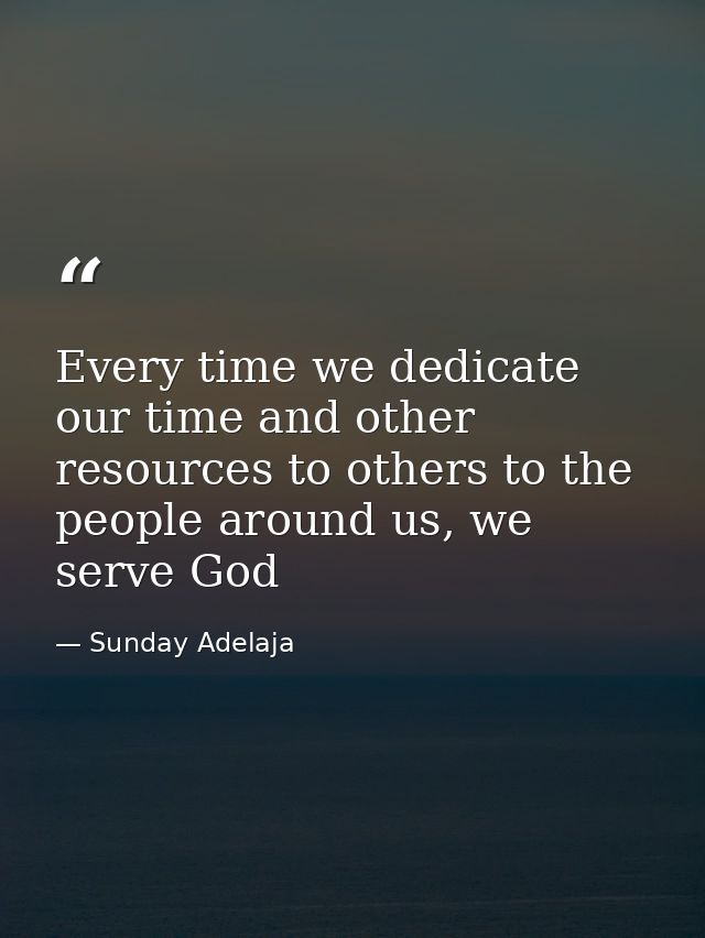 Every time we dedicate our time and other resources to others to the people around us, we serve God — Sunday Adelaja
