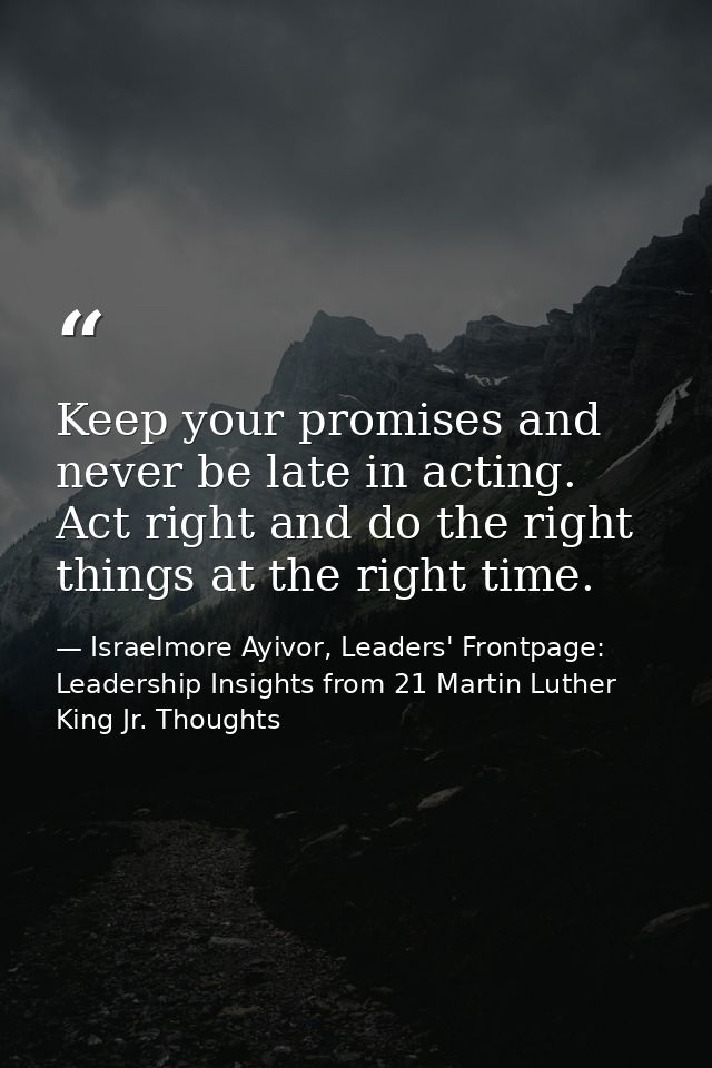 Keep your promises and never be late in acting. Act right and do the right things at the right time. — Israelmore Ayivor, Leaders' Frontpage: Leadership Insights from 21 Martin Luther King Jr. Thoughts