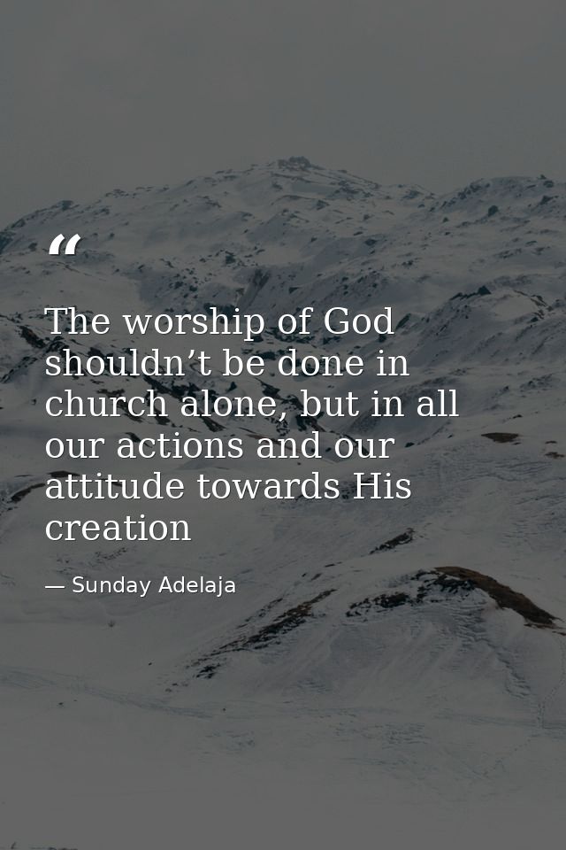 The worship of God shouldn’t be done in church alone, but in all our actions and our attitude towards His creation — Sunday Adelaja