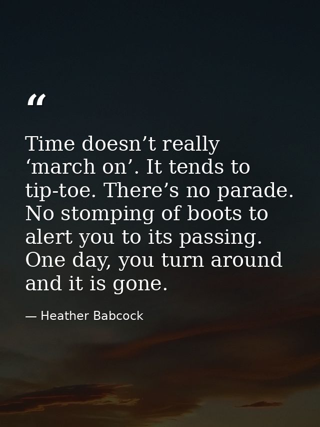 Time doesn’t really ‘march on’. It tends to tip-toe. There’s no parade. No stomping of boots to alert you to its passing — Heather Babcock
