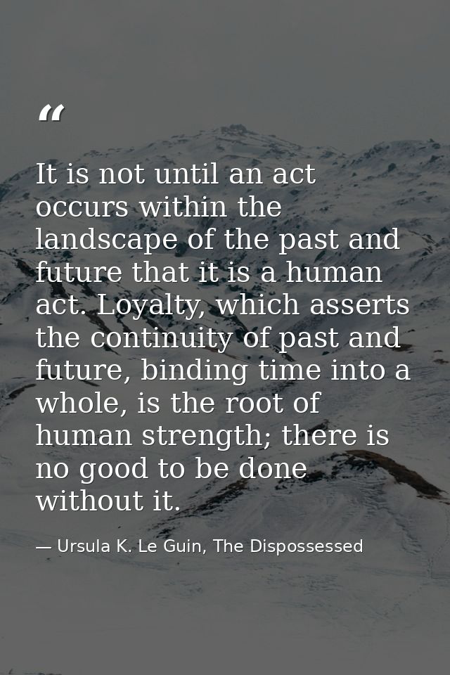 It is not until an act occurs within the landscape of the past and future that it is a human act. Loyalty, which asserts — Ursula K. Le Guin, The Dispossessed