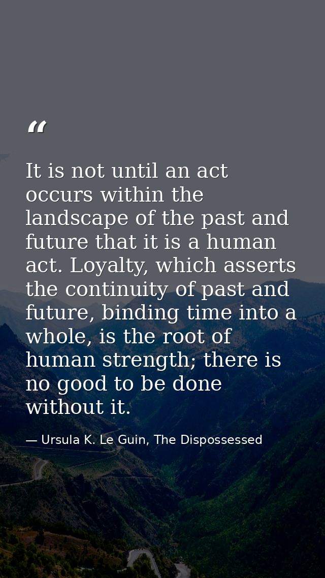 It is not until an act occurs within the landscape of the past and future that it is a human act. Loyalty, which asserts — Ursula K. Le Guin, The Dispossessed