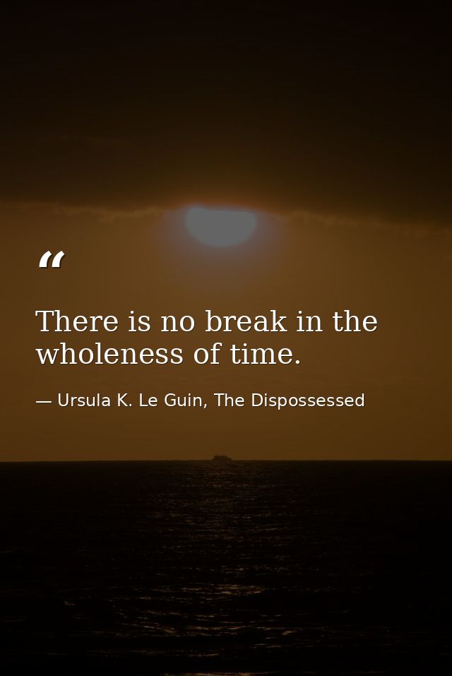 There is no break in the wholeness of time. — Ursula K. Le Guin, The Dispossessed