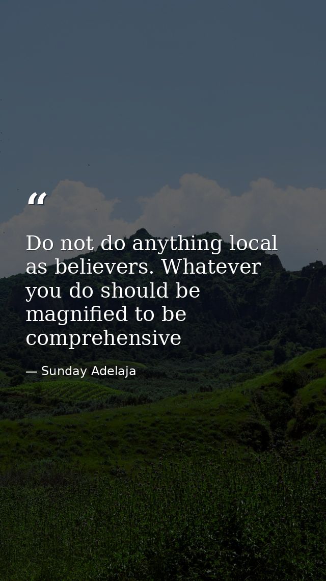 Do not do anything local as believers. Whatever you do should be magnified to be comprehensive — Sunday Adelaja