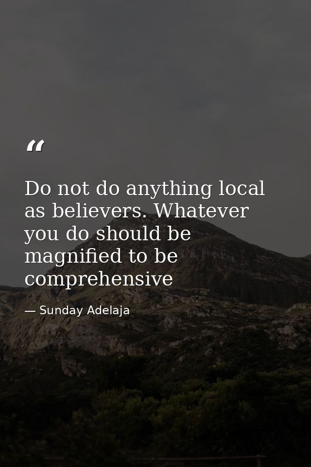 Do not do anything local as believers. Whatever you do should be magnified to be comprehensive — Sunday Adelaja