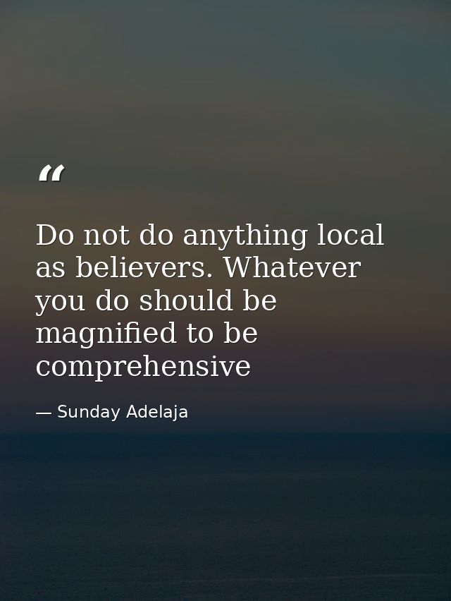 Do not do anything local as believers. Whatever you do should be magnified to be comprehensive — Sunday Adelaja