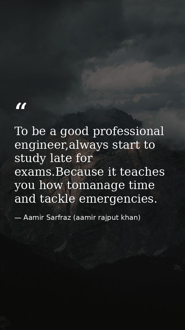 To be a good professional engineer,always start to study late for exams.Because it teaches you how tomanage time and tac — Aamir Sarfraz (aamir rajput khan)