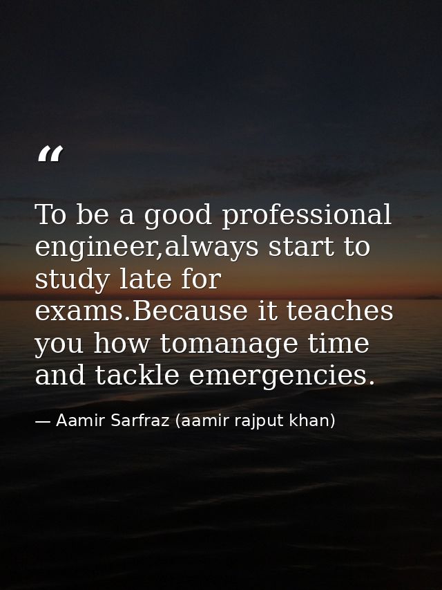 To be a good professional engineer,always start to study late for exams.Because it teaches you how tomanage time and tac — Aamir Sarfraz (aamir rajput khan)