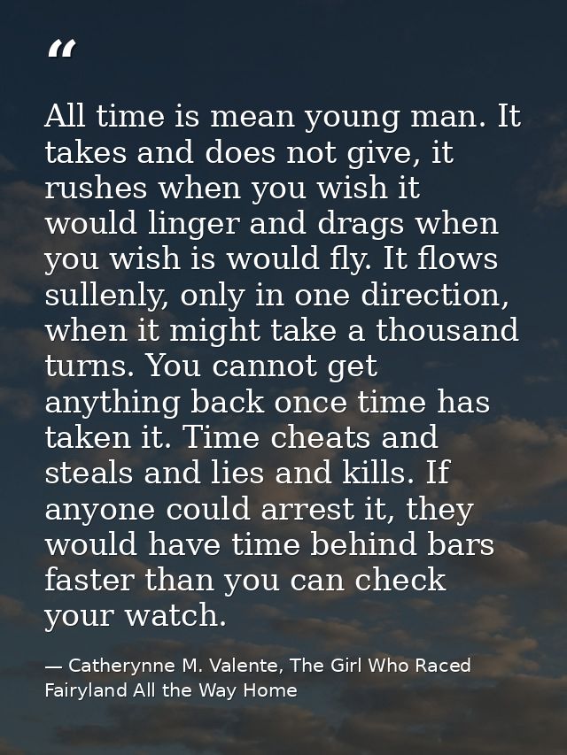 All time is mean young man. It takes and does not give, it rushes when you wish it would linger and drags when you wish  — Catherynne M. Valente, The Girl Who Raced Fairyland All the Way Home