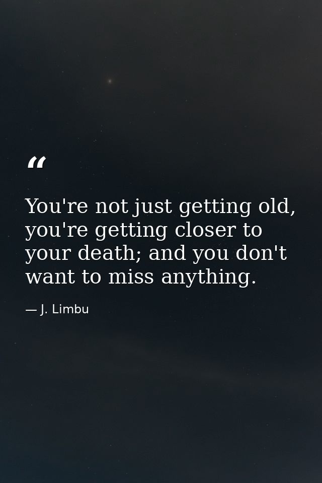 You're not just getting old, you're getting closer to your death; and you don't want to miss anything. — J. Limbu