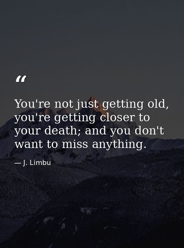 You're not just getting old, you're getting closer to your death; and you don't want to miss anything. — J. Limbu