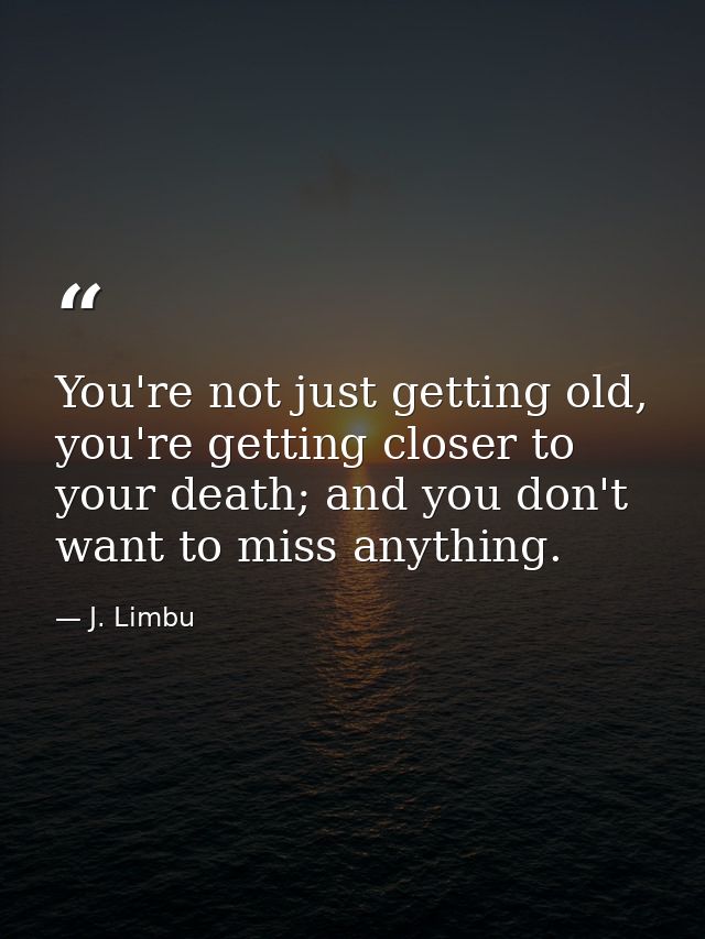 You're not just getting old, you're getting closer to your death; and you don't want to miss anything. — J. Limbu