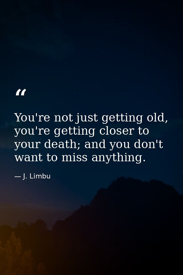 You're not just getting old, you're getting closer to your death; and you don't want to miss anything. — J. Limbu